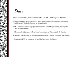 Obras
Entre as suas obras, as mais conhecidas são "Os Candangos" e "Meteoro".
• Monumento à Juventude Brasileira, 1947, nos jardins do Ministério da Educação e
Saúde, atual Palácio da Cultura, no Rio de Janeiro;
• Os Guerreiros, conhecida popularmente como Os Candangos, 19594 , na Praça dos
Três Poderes, Brasília;
• Monumento à Cultura, 1965, na Praça Edson Luís, na Universidade de Brasília;
• Meteoro, 1967, no lago do edifício do Ministério das Relações Exteriores, em Brasília;
• Integração, 1989, no Memorial da América Latina, em São Paulo.
 