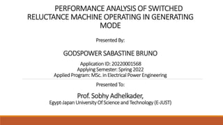 PERFORMANCE ANALYSIS OF SWITCHED
RELUCTANCE MACHINE OPERATING IN GENERATING
MODE
Presented By:
GODSPOWER SABASTINE BRUNO
Application ID: 20220001568
Applying Semester: Spring 2022
Applied Program: MSc. in Electrical Power Engineering
Presented To:
Prof. Sobhy Adhelkader,
Egypt-Japan University Of Science and Technology (E-JUST)
 