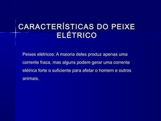 CARACTERÍSTICAS DO PEIXE
       ELÉTRICO

Peixes elétricos: A maioria deles produz apenas uma
corrente fraca, mas alguns podem gerar uma corrente
elétrica forte o suficiente para afetar o homem e outros
animais.
 