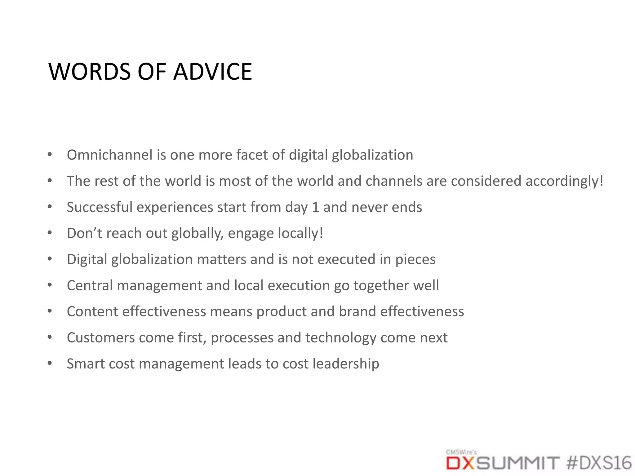 • Omnichannel is one more facet of digital globalization
• The rest of the world is most of the world and channels are considered accordingly!
• Successful experiences start from day 1 and never ends
• Don’t reach out globally, engage locally!
• Digital globalization matters and is not executed in pieces
• Central management and local execution go together well
• Content effectiveness means product and brand effectiveness
• Customers come first, processes and technology come next
• Smart cost management leads to cost leadership
WORDS OF ADVICE
 