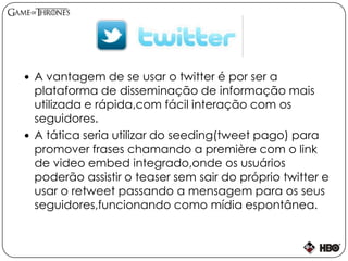  A vantagem de se usar o twitter é por ser a
plataforma de disseminação de informação mais
utilizada e rápida,com fácil interação com os
seguidores.
 A tática seria utilizar do seeding(tweet pago) para
promover frases chamando a première com o link
de video embed integrado,onde os usuários
poderão assistir o teaser sem sair do próprio twitter e
usar o retweet passando a mensagem para os seus
seguidores,funcionando como mídia espontânea.
 