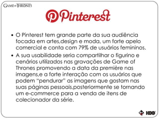  O Pinterest tem grande parte da sua audiência
focada em artes,design e moda, um forte apelo
comercial e conta com 79% de usuários femininos.
 A sua usabilidade seria compartilhar o figurino e
cenários utilizados nas gravações de Game of
Thrones promovendo a data da première nas
imagens,e a forte interação com os usuários que
podem “pendurar” as imagens que gostam nas
suas páginas pessoais,posteriormente se tornando
um e-commerce para a venda de itens de
colecionador da série.
 