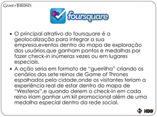  O principal atrativo do foursquare é a
geolocalização para integrar a sua
empresa,eventos dentro do mapa de exploração
dos usuários,que ganham pontos e medalhas por
fazer check-in inúmeras vezes ou em lugares
especiais.
 A ação seria em formato de “guerrilha” criando os
cenários dos sete reinos de Game of Thrones
espalhados pela cidade,onde os visitantes teriam a
experiência real de estar dentro do mapa de
“Westeros”,e quando derem o check-in em cada
reino iriam ganhar um kit promocional além de uma
medalha especial dentro da rede social.
 