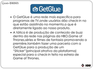  O GetGlue é uma rede mais específica para
programas de TV,onde usuários dão check-in no
que estão assistindo no momento,o que é
diretamente ligado ao nosso produto.
 A tática é de produção de conteúdo de buzz
dentro da rede nas páginas da HBO,Game of
Thrones,séries e filmes de fantasia promovendo a
première,também fazer uma parceria com a
GetGlue para a produção de um
“Sticker”(principal atrativo da plataforma)
especial para o check-in feito na estreia de
Game of Thrones.
 