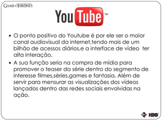  O ponto positivo do Youtube é por ele ser o maior
canal audiovisual da internet,tendo mais de um
bilhão de acessos diários,e a interface de vídeo ter
alta interação.
 A sua função seria na compra de mídia para
promover o teaser da série dentro do segmento de
interesse filmes,séries,games e fantasia. Além de
servir para mensurar as visualizações dos vídeos
lançados dentro das redes sociais envolvidas na
ação.
 