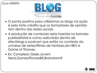  O ponto positivo para utilizarmos os blogs na ação
é pelo forte crédito que os formadores de opinião
tem dentro das redes sociais.
 A produção de conteúdo seria inserida no formato
publieditorial e como web-rádio dentro de
sites/blogs e podcast que estão no contexto do
universo de series/filmes de fantasia,da HBO e
Game of Thrones.
 Ex: Complexo Geek,Jovem
Nerd,GameofTronesBR,Brainstorm9
 