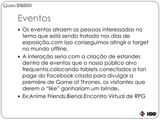 Eventos
 Os eventos atraem as pessoas interessadas no
tema que está sendo tratado nos dias de
exposição,com isso conseguimos atingir o target
no mundo offline.
 A interação seria com a criação de estandes
dentro de eventos que o nosso público alvo
frequenta,colocando tablets conectados a fan
page do Facebook criada para divulgar a
première de Game of Thrones, os visitantes que
derem o “like” ganhariam um brinde.
 Ex:Anime Friends,Bienal,Encontro Virtual de RPG
 