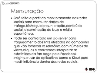 Mensuração
 Será feita a partir do monitoramento das redes
sociais para mensurar dados de
tráfego,fãs/seguidores,interação,conteúdo
social, disseminação do buzz e mídia
espontânea.
 Pode ser contratado um ad-server para
traqueamento dos links utilizados na campanha
que vão fornecer os relatórios com números de
views,cliques e conversões.Interpretar as
estatísticas da fan page pelo Facebook
Insights,e usar de aplicativos como o Klout para
medir influência dentro das redes sociais.
 