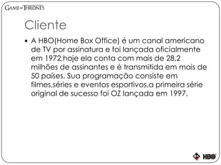 Cliente
 A HBO(Home Box Office) é um canal americano
de TV por assinatura e foi lançada oficialmente
em 1972,hoje ela conta com mais de 28,2
milhões de assinantes e é transmitida em mais de
50 países. Sua programação consiste em
filmes,séries e eventos esportivos,a primeira série
original de sucesso foi OZ lançada em 1997.
 