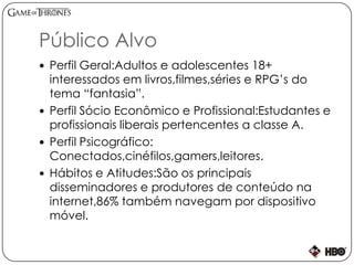 Público Alvo
 Perfil Geral:Adultos e adolescentes 18+
interessados em livros,filmes,séries e RPG’s do
tema “fantasia”.
 Perfil Sócio Econômico e Profissional:Estudantes e
profissionais liberais pertencentes a classe A.
 Perfil Psicográfico:
Conectados,cinéfilos,gamers,leitores.
 Hábitos e Atitudes:São os principais
disseminadores e produtores de conteúdo na
internet,86% também navegam por dispositivo
móvel.
 