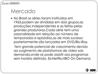 Mercado
 No Brasil as séries foram instituídas em
1963,podem ser divididas em dois grupos,as
produções independentes e as feitas pelas
grandes produtoras.Cada série tem uma
sazonalidade em relação ao número de
temporadas e episódios,as de mais sucesso
posteriormente são lançadas em DVD/Blu-Ray.
Tem grande potencial de crescimento devido
ao surgimento de plataformas de vídeo sob
demanda,onde se pode assistir aos programas
sem horário definido. Ex:Netflix,HBO On Demand.
 