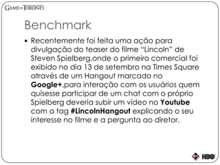Benchmark
 Recentemente foi feita uma ação para
divulgação do teaser do filme “Lincoln” de
Steven Spielberg,onde o primeiro comercial foi
exibido no dia 13 de setembro na Times Square
através de um Hangout marcado no
Google+,para interação com os usuários quem
quisesse participar de um chat com o próprio
Spielberg deveria subir um vídeo no Youtube
com a tag #LincolnHangout explicando o seu
interesse no filme e a pergunta ao diretor.
 