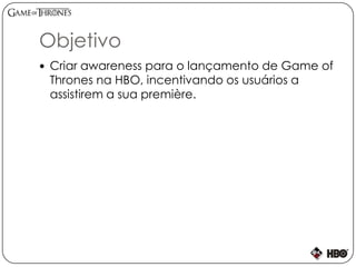 Objetivo
 Criar awareness para o lançamento de Game of
Thrones na HBO, incentivando os usuários a
assistirem a sua première.
 