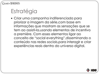 Estratégia
 Criar uma campanha indiferenciada para
priorizar a imagem da série,com base em
informações que mostram as sensações que se
tem ao assisti-la,usando elementos de incentivo
a première. Com esses elementos ligar ao
conceito de “social everything”,disseminando o
conteúdo nas redes sociais,para interagir e criar
experiências reais dentro do universo digital.
 