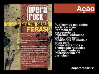#operarock2011
Ação
Publicamos nas redes
sociais a ação. !
Por meio da
assessoria de
imprensa, entramos
em contato com
faculdades de moda e
artes para
potencializarmos a
divulgação naqueles
que realmente se
interessariam em
participar.
 