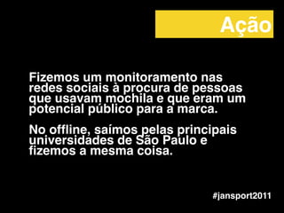 Fizemos um monitoramento nas
redes sociais à procura de pessoas
que usavam mochila e que eram um
potencial público para a marca.!
!
No ofﬂine, saímos pelas principais
universidades de São Paulo e
ﬁzemos a mesma coisa.
#jansport2011
Ação
 