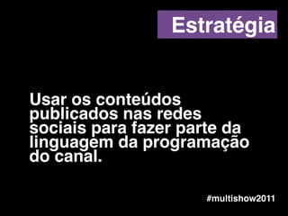 Usar os conteúdos
publicados nas redes
sociais para fazer parte da
linguagem da programação
do canal.
#multishow2011
Estratégia
 