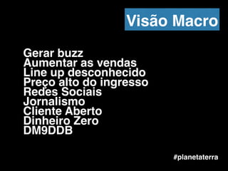 Gerar buzz !
Aumentar as vendas!
Line up desconhecido!
Preço alto do ingresso!
Redes Sociais!
Jornalismo!
Cliente Aberto !
Dinheiro Zero!
DM9DDB
#planetaterra
Visão Macro
 