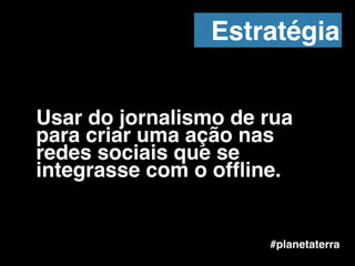 Usar do jornalismo de rua
para criar uma ação nas
redes sociais que se
integrasse com o ofﬂine.
#planetaterra
Estratégia
 
