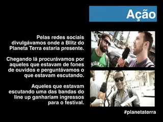 Pelas redes sociais
divulgávamos onde a Blitz do
Planeta Terra estaria presente.!
!
Chegando lá procurávamos por
aqueles que estavam de fones
de ouvidos e perguntávamos o
que estavam escutando.!
!
Aqueles que estavam
escutando uma das bandas do
line up ganhariam ingressos
para o festival.
#planetaterra
Ação
 