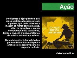 Divulgamos a ação por meio das
redes sociais e da assessoria de
imprensa, que pode trabalhar a
imagem da marca como uma que,
além de incentivar o uso do
transporte público consciente,
também investia em novos talentos
da música eletrônica brasileira.!
!
Os participantes tinham dois dias
para enviarem o material para a
análise e o vencedor tocaria no
esquenta da festa.
Ação
#skolsensation
 