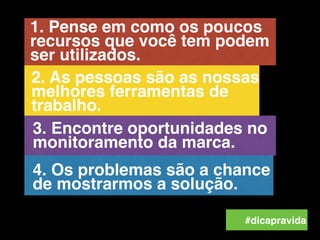 #dicapravida
4. Os problemas são a chance
de mostrarmos a solução.
3. Encontre oportunidades no
monitoramento da marca.
1. Pense em como os poucos
recursos que você tem podem
ser utilizados.
2. As pessoas são as nossas
melhores ferramentas de
trabalho.
 