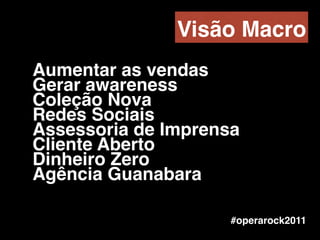 Aumentar as vendas!
Gerar awareness!
Coleção Nova!
Redes Sociais!
Assessoria de Imprensa!
Cliente Aberto !
Dinheiro Zero!
Agência Guanabara
#operarock2011
Visão Macro
 