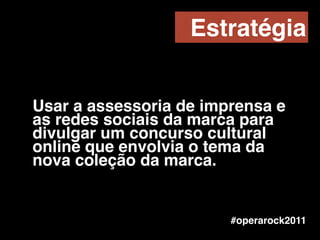 Usar a assessoria de imprensa e
as redes sociais da marca para
divulgar um concurso cultural
online que envolvia o tema da
nova coleção da marca.
Estratégia
#operarock2011
 