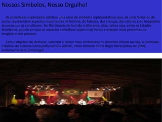 Nossos Símbolos, Nosso Orgulho!      As sociedades organizadas adotam uma série de símbolos representativos que, de uma forma ou de outra, representam aspectos importantes da história, do folclore, das crenças, dos valores e do imaginário do povo que as constituem. No Rio Grande do Sul não é diferente, alias, talvez seja, entre os Estados Brasileiros, aquele em que os aspectos simbólicos sejam mais fortes e estejam mais presentes no imaginário das pessoas.      Com o objetivo de destacar, valorizar e tornar mais conhecidos os símbolos oficiais ou não, a Comissão Estadual da Semana Farroupilha decidiu adotar, como temário dos festejos farroupilhas de 2008, exatamente esta simbologia 