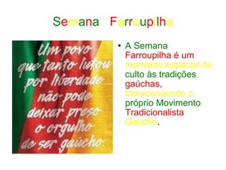 S e m a n a  F a r r o u p i l h a A Semana   Farroupilha é um   momento especial de   culto às tradições   gaúchas,   transcendendo o   próprio Movimento   Tradicionalista   Gaúcho . 