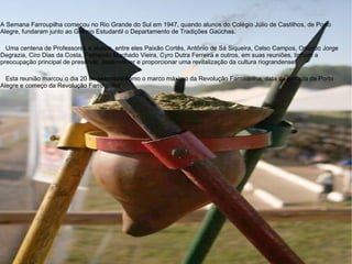 A Semana Farroupilha começou no Rio Grande do Sul em 1947, quando alunos do Colégio Júlio de Castilhos, de Porto Alegre, fundaram junto ao Grêmio Estudantil o Departamento de Tradições Gaúchas.      Uma centena de Professores e alunos, entre eles Paixão Cortês, Antônio de Sá Siqueira, Celso Campos, Orlando Jorge Degrazia, Ciro Dias da Costa, Fernando Machado Vieira, Cyro Dutra Ferreira e outros, em suas reuniões, tinham a preocupação principal de preservar, desenvolver e proporcionar uma revitalização da cultura riograndense.      Esta reunião marcou o dia 20 de setembro como o marco máximo da Revolução Farroupilha, data da tomada de Porto Alegre e começo da Revolução Farroupilha” .  