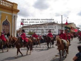 Além dos símbolos considerados oficiais, posto que definidos em lei, a sociedade gaúcha possui outros símbolos importantes, tias como: A Chama Crioula (desde 1947) e o Galpão de Estância (simbolismo do Rio Grande primitivo). De outra forma, encontramos símbolos representativos de um município ou de uma região, como o monumento ao laçador em Porto Alegre, o monumento ao imigrante em Caxias do Sul ou as bromélias de Gravataí. 