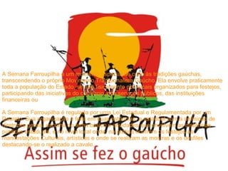 A Semana Farroupilha é um momento especial de culto às tradições gaúchas, transcendendo o próprio Movimento Tradicionalista Gaúcho. Ela envolve praticamente toda a população do Estado, se não fisicamente nos locais organizados para festejos, participando das iniciativas do comércio, dos serviços públicos, das instituições financeiras ou  A Semana Farroupilha é regulada por uma Lei Estadual e Regulamentada por um Decreto. Sua organização é feita em duas estâncias, a estadual com a definição de diretrizes gerais, escolha do tema básico e atividades que envolvem as distâncias públicas estaduais, e no nível local onde, na prática ocorrem os festejos as manifestações Culturais, artísticas e onde se realizam as mostras e os desfiles destacando-se o realizado a cavalo. 