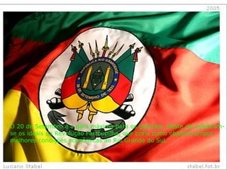 O 20 de Setembro é a data máxima para os gaúchos. Neste dia celebram-se os ideais da Revolução Farroupilha, que tinha como objetivo propor melhores condições econômicas ao Rio Grande do Sul.  