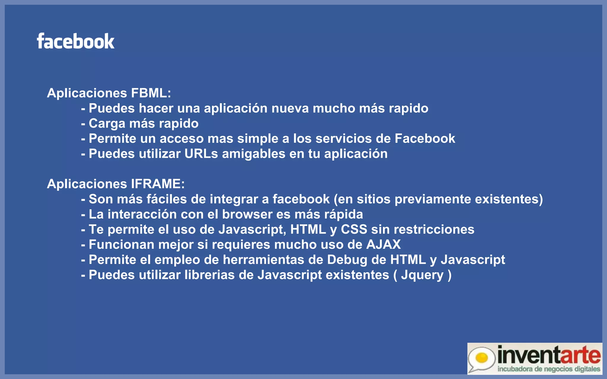 Aplicaciones FBML: - Puedes hacer una aplicación nueva mucho más rapido - Carga más rapido - Permite un acceso mas simple a los servicios de Facebook - Puedes utilizar URLs amigables en tu aplicación Aplicaciones IFRAME: - Son más fáciles de integrar a facebook (en sitios previamente existentes) - La interacción con el browser es más rápida - Te permite el uso de Javascript, HTML y CSS sin restricciones - Funcionan mejor si requieres mucho uso de AJAX - Permite el empleo de herramientas de Debug de HTML y Javascript - Puedes utilizar librerias de Javascript existentes ( Jquery ) 
