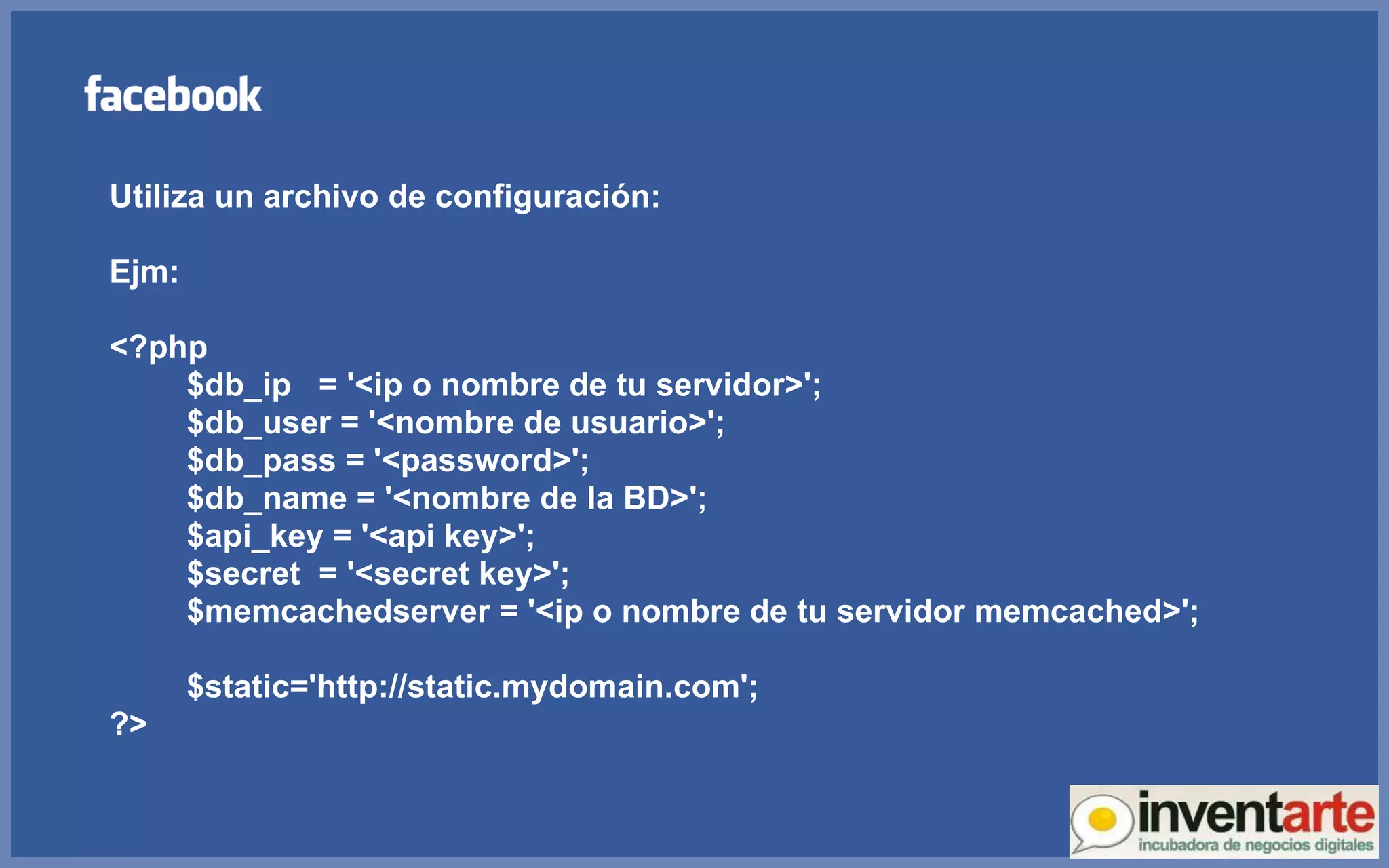 Utiliza un archivo de configuración: Ejm: <?php $db_ip  = '<ip o nombre de tu servidor>'; $db_user = '<nombre de usuario>'; $db_pass = '<password>'; $db_name = '<nombre de la BD>'; $api_key = '<api key>'; $secret  = '<secret key>'; $memcachedserver = '<ip o nombre de tu servidor memcached>'; $static='http://static.mydomain.com'; ?> 