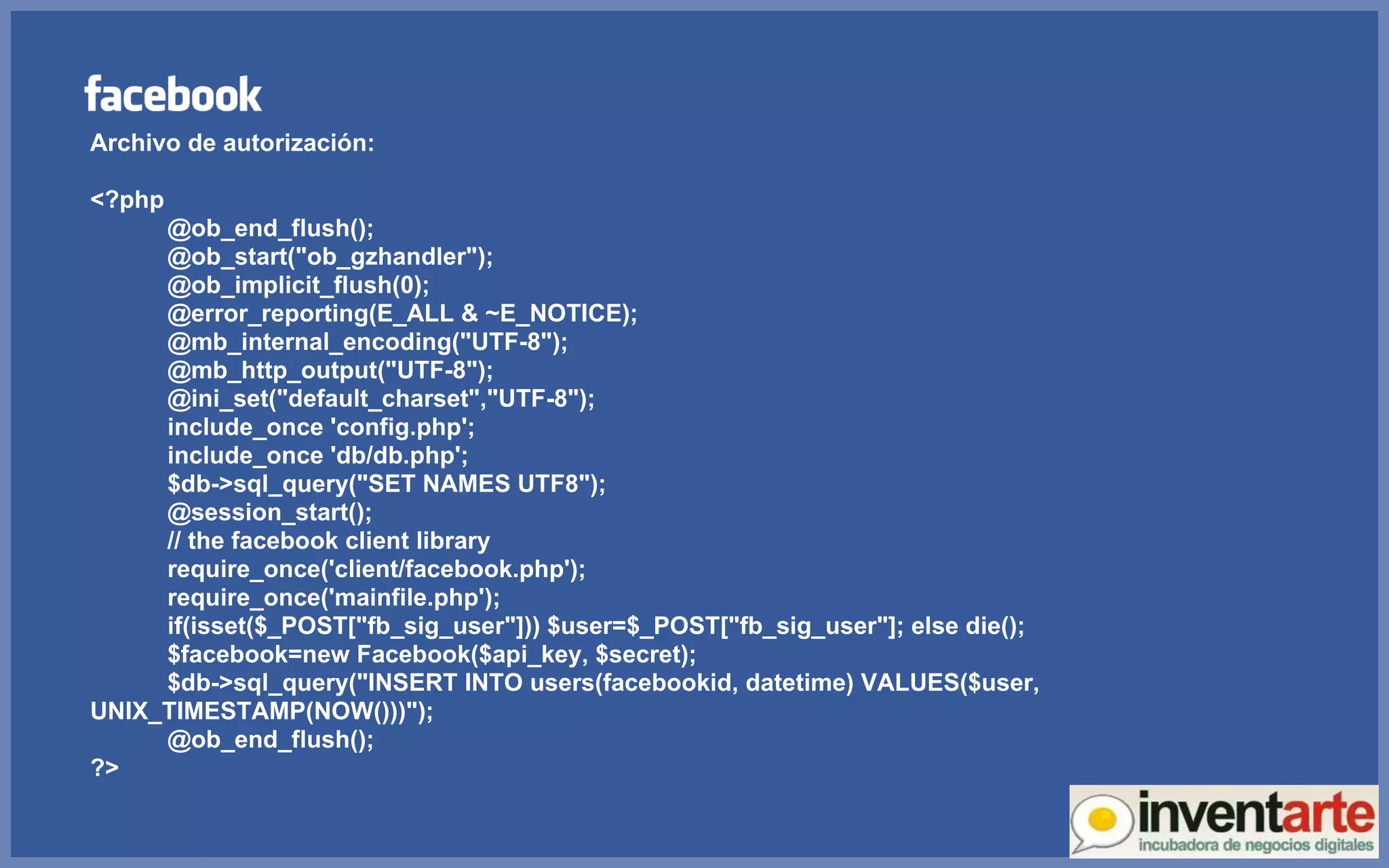 Archivo de autorización: <?php @ob_end_flush(); @ob_start(&quot;ob_gzhandler&quot;); @ob_implicit_flush(0); @error_reporting(E_ALL & ~E_NOTICE); @mb_internal_encoding(&quot;UTF-8&quot;); @mb_http_output(&quot;UTF-8&quot;); @ini_set(&quot;default_charset&quot;,&quot;UTF-8&quot;); include_once 'config.php'; include_once 'db/db.php'; $db->sql_query(&quot;SET NAMES UTF8&quot;); @session_start(); // the facebook client library require_once('client/facebook.php'); require_once('mainfile.php'); if(isset($_POST[&quot;fb_sig_user&quot;])) $user=$_POST[&quot;fb_sig_user&quot;]; else die(); $facebook=new Facebook($api_key, $secret); $db->sql_query(&quot;INSERT INTO users(facebookid, datetime) VALUES($user, UNIX_TIMESTAMP(NOW()))&quot;); @ob_end_flush(); ?> 