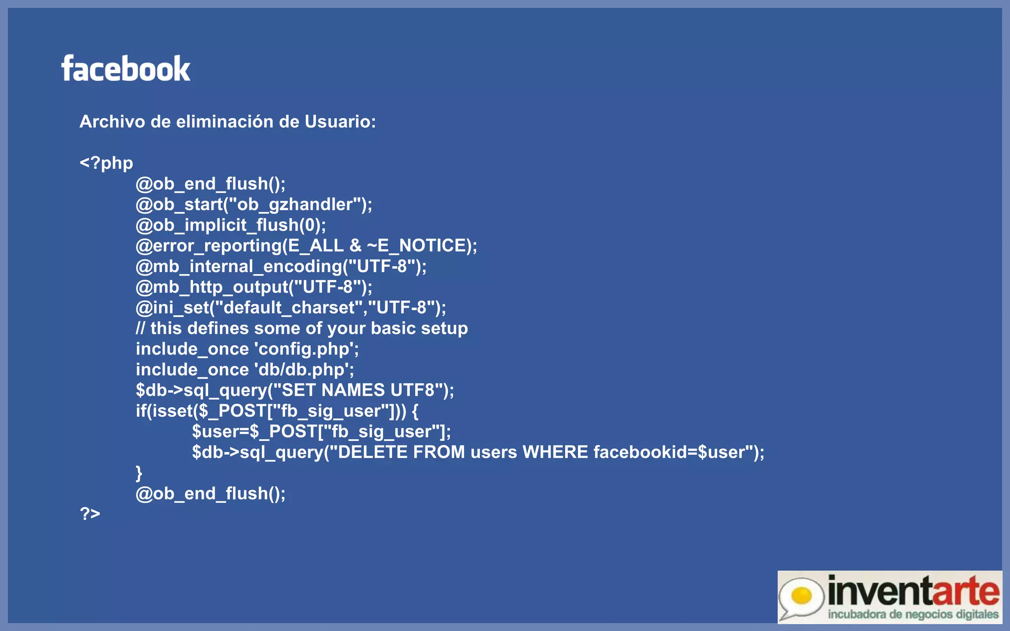 Archivo de eliminación de Usuario: <?php @ob_end_flush(); @ob_start(&quot;ob_gzhandler&quot;); @ob_implicit_flush(0); @error_reporting(E_ALL & ~E_NOTICE); @mb_internal_encoding(&quot;UTF-8&quot;); @mb_http_output(&quot;UTF-8&quot;); @ini_set(&quot;default_charset&quot;,&quot;UTF-8&quot;); // this defines some of your basic setup include_once 'config.php'; include_once 'db/db.php'; $db->sql_query(&quot;SET NAMES UTF8&quot;); if(isset($_POST[&quot;fb_sig_user&quot;])) { $user=$_POST[&quot;fb_sig_user&quot;]; $db->sql_query(&quot;DELETE FROM users WHERE facebookid=$user&quot;); } @ob_end_flush(); ?> 