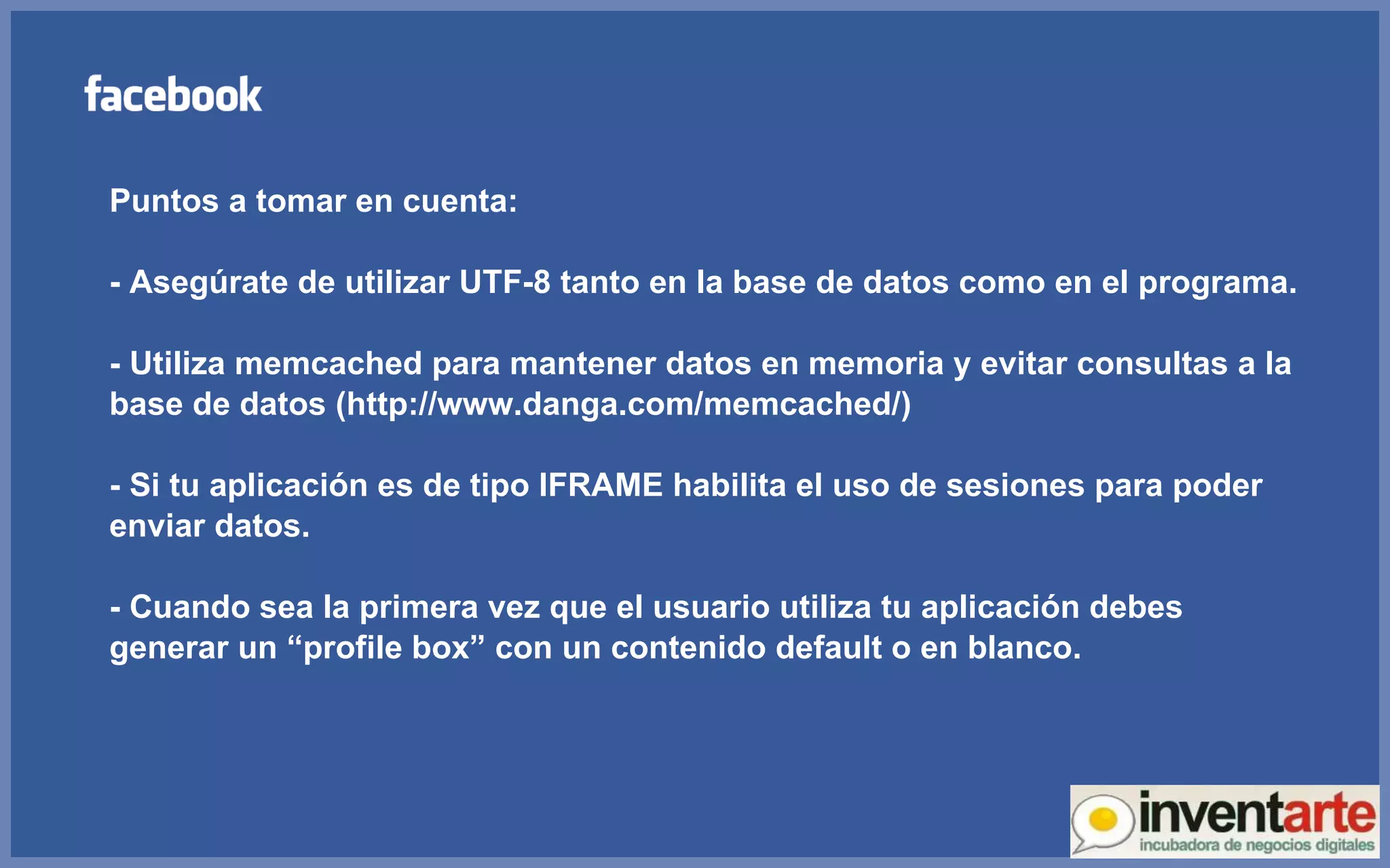 Puntos a tomar en cuenta: - Asegúrate de utilizar UTF-8 tanto en la base de datos como en el programa. - Utiliza memcached para mantener datos en memoria y evitar consultas a la base de datos (http://www.danga.com/memcached/) - Si tu aplicación es de tipo IFRAME habilita el uso de sesiones para poder enviar datos. - Cuando sea la primera vez que el usuario utiliza tu aplicación debes generar un “profile box” con un contenido default o en blanco. 