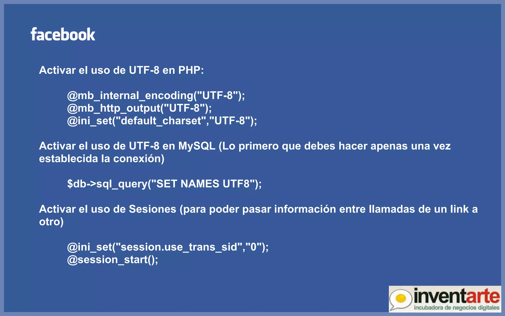 Activar el uso de UTF-8 en PHP: @mb_internal_encoding(&quot;UTF-8&quot;); @mb_http_output(&quot;UTF-8&quot;); @ini_set(&quot;default_charset&quot;,&quot;UTF-8&quot;); Activar el uso de UTF-8 en MySQL (Lo primero que debes hacer apenas una vez establecida la conexión) $db->sql_query(&quot;SET NAMES UTF8&quot;); Activar el uso de Sesiones (para poder pasar información entre llamadas de un link a otro) @ini_set(&quot;session.use_trans_sid&quot;,&quot;0&quot;); @session_start(); 