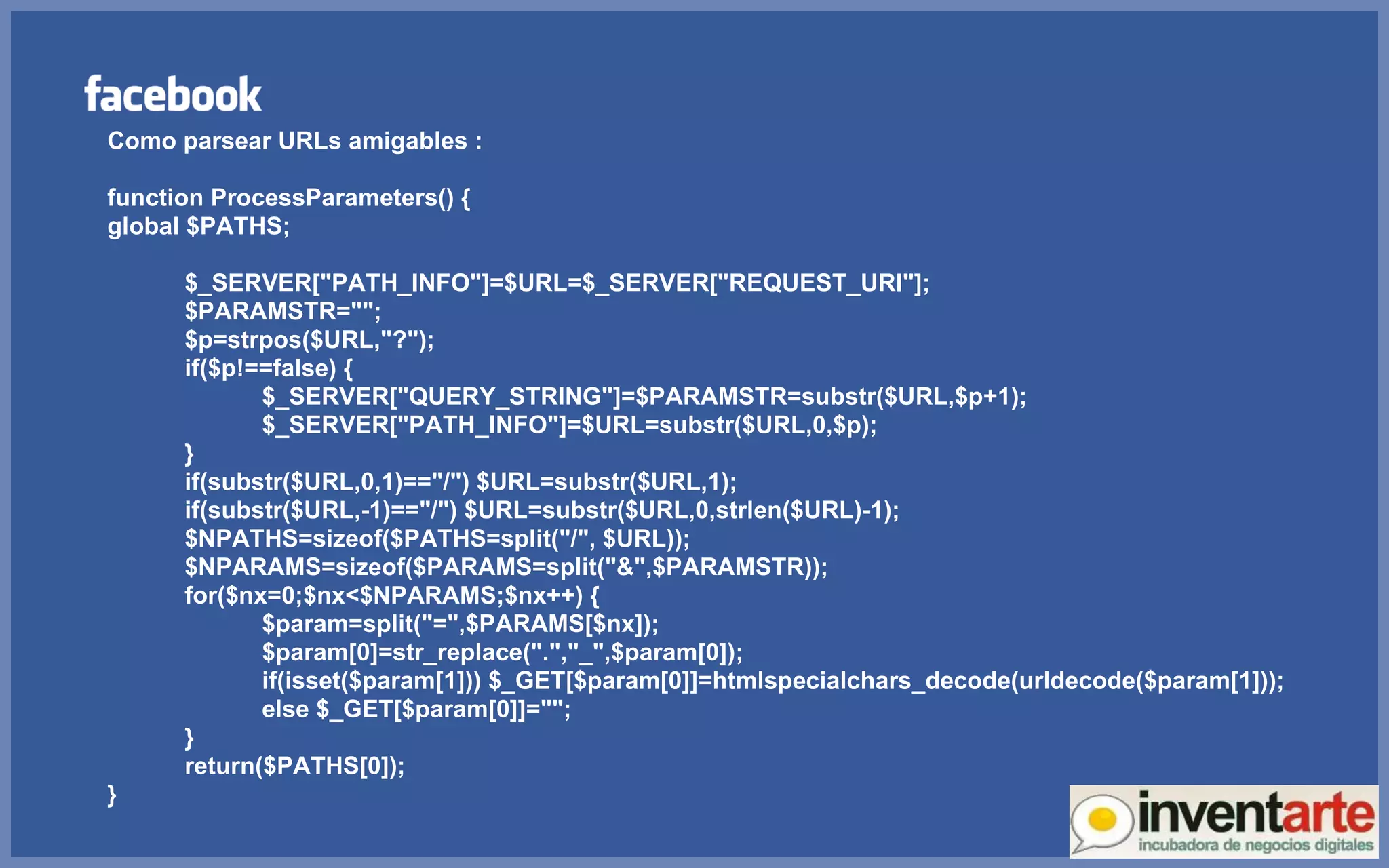 Como parsear URLs amigables : function ProcessParameters() { global $PATHS; $_SERVER[&quot;PATH_INFO&quot;]=$URL=$_SERVER[&quot;REQUEST_URI&quot;]; $PARAMSTR=&quot;&quot;; $p=strpos($URL,&quot;?&quot;); if($p!==false) { $_SERVER[&quot;QUERY_STRING&quot;]=$PARAMSTR=substr($URL,$p+1); $_SERVER[&quot;PATH_INFO&quot;]=$URL=substr($URL,0,$p); } if(substr($URL,0,1)==&quot;/&quot;) $URL=substr($URL,1); if(substr($URL,-1)==&quot;/&quot;) $URL=substr($URL,0,strlen($URL)-1); $NPATHS=sizeof($PATHS=split(&quot;/&quot;, $URL)); $NPARAMS=sizeof($PARAMS=split(&quot;&&quot;,$PARAMSTR)); for($nx=0;$nx<$NPARAMS;$nx++) { $param=split(&quot;=&quot;,$PARAMS[$nx]); $param[0]=str_replace(&quot;.&quot;,&quot;_&quot;,$param[0]); if(isset($param[1])) $_GET[$param[0]]=htmlspecialchars_decode(urldecode($param[1]));  else $_GET[$param[0]]=&quot;&quot;; } return($PATHS[0]); } 