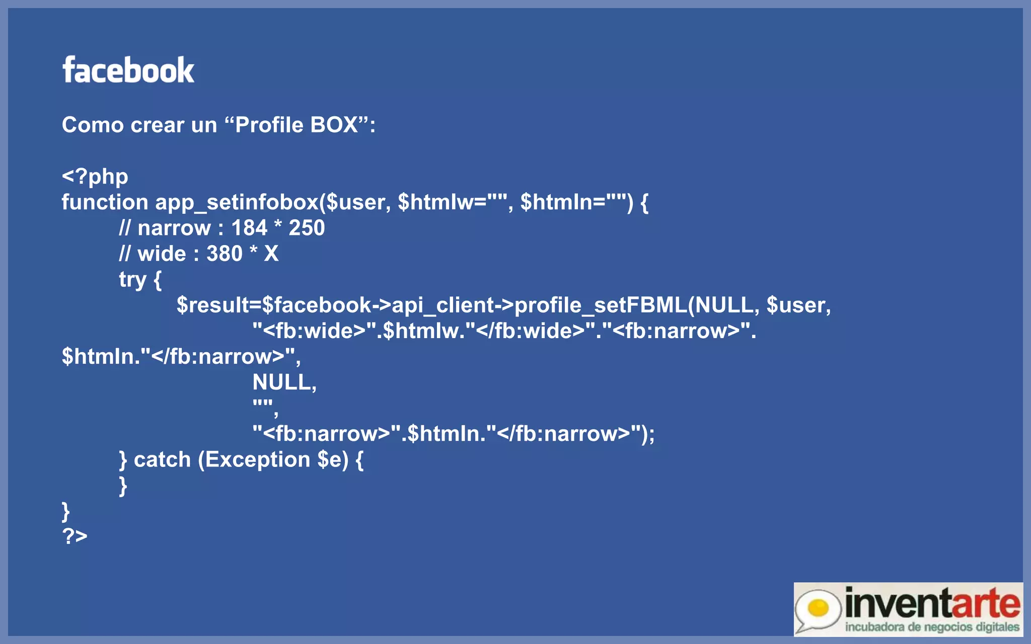 Como crear un “Profile BOX”: <?php function app_setinfobox($user, $htmlw=&quot;&quot;, $htmln=&quot;&quot;) { // narrow : 184 * 250 // wide : 380 * X try { $result=$facebook->api_client->profile_setFBML(NULL, $user,   &quot;<fb:wide>&quot;.$htmlw.&quot;</fb:wide>&quot;.&quot;<fb:narrow>&quot;.$htmln.&quot;</fb:narrow>&quot;,    NULL,    &quot;&quot;,    &quot;<fb:narrow>&quot;.$htmln.&quot;</fb:narrow>&quot;); } catch (Exception $e) { } } ?> 