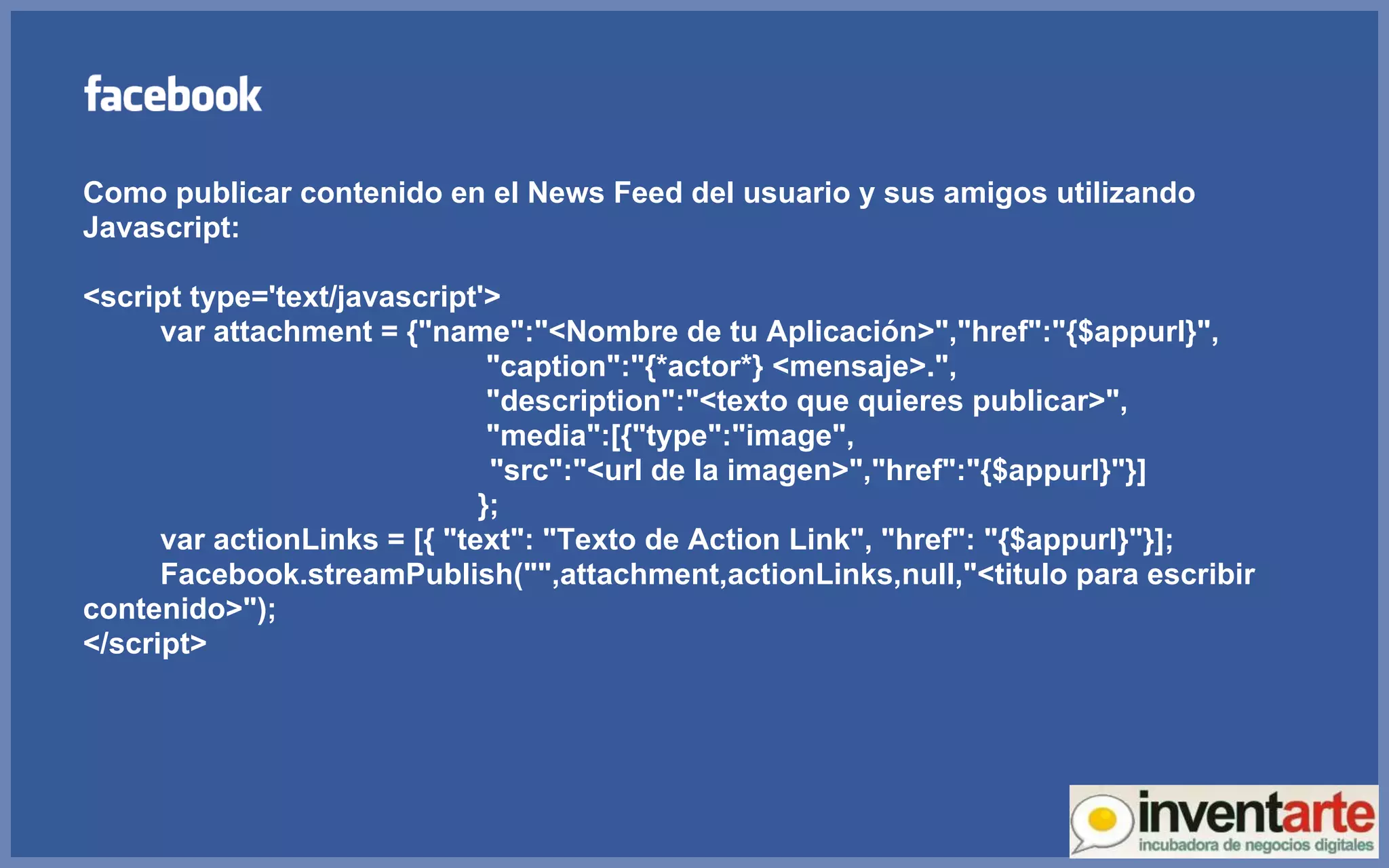 Como publicar contenido en el News Feed del usuario y sus amigos utilizando Javascript: <script type='text/javascript'> var attachment = {&quot;name&quot;:&quot;<Nombre de tu Aplicación>&quot;,&quot;href&quot;:&quot;{$appurl}&quot;,   &quot;caption&quot;:&quot;{*actor*} <mensaje>.&quot;,   &quot;description&quot;:&quot;<texto que quieres publicar>&quot;,   &quot;media&quot;:[{&quot;type&quot;:&quot;image&quot;, &quot;src&quot;:&quot;<url de la imagen>&quot;,&quot;href&quot;:&quot;{$appurl}&quot;}]   }; var actionLinks = [{ &quot;text&quot;: &quot;Texto de Action Link&quot;, &quot;href&quot;: &quot;{$appurl}&quot;}]; Facebook.streamPublish(&quot;&quot;,attachment,actionLinks,null,&quot;<titulo para escribir contenido>&quot;); </script> 