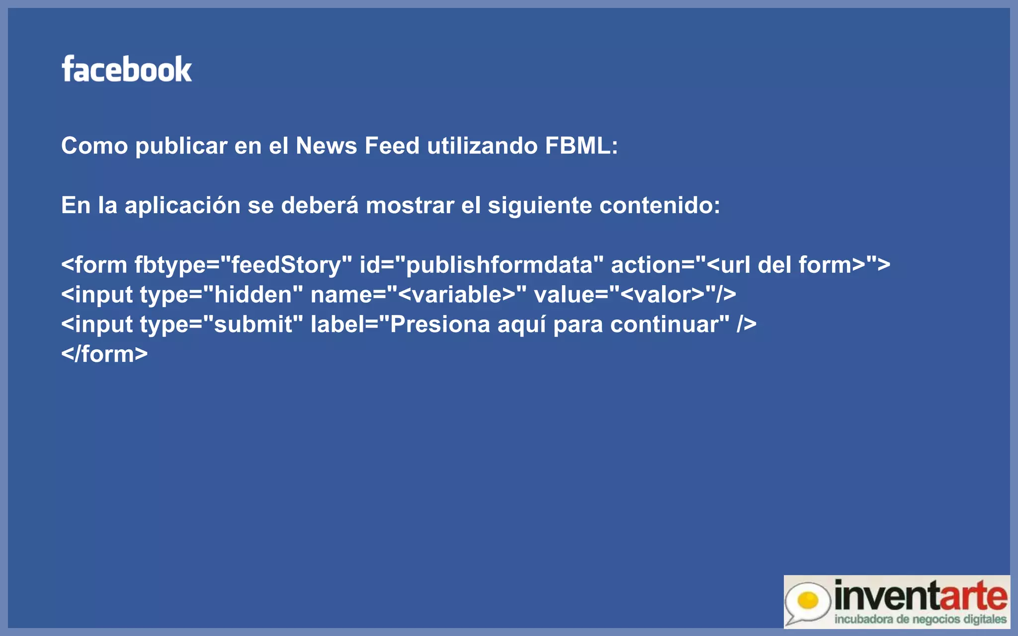 Como publicar en el News Feed utilizando FBML: En la aplicación se deberá mostrar el siguiente contenido: <form fbtype=&quot;feedStory&quot; id=&quot;publishformdata&quot; action=&quot;<url del form>&quot;> <input type=&quot;hidden&quot; name=&quot;<variable>&quot; value=&quot;<valor>&quot;/> <input type=&quot;submit&quot; label=&quot;Presiona aquí para continuar&quot; />  </form> 