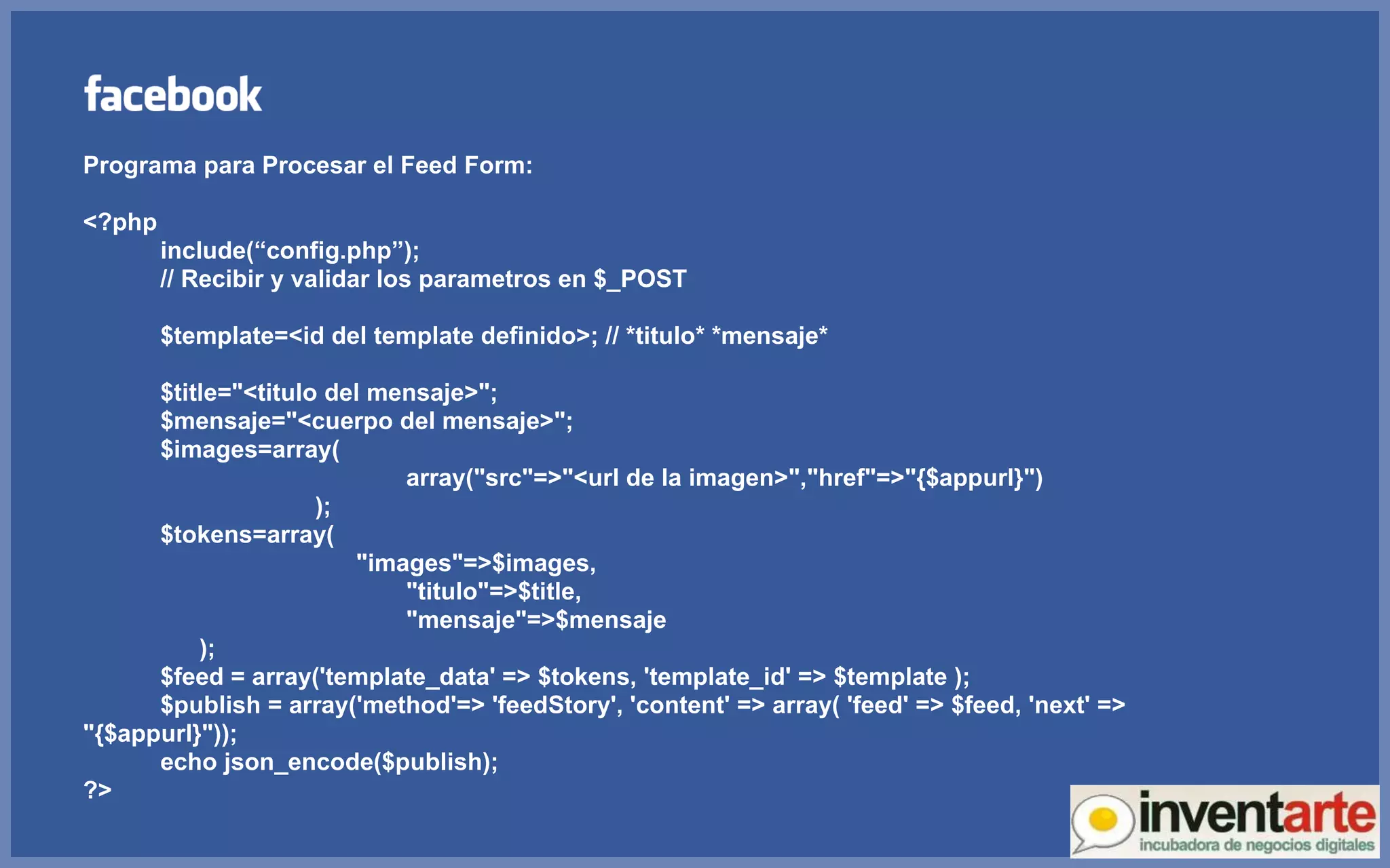 Programa para Procesar el Feed Form: <?php include(“config.php”); // Recibir y validar los parametros en $_POST $template=<id del template definido>; // *titulo* *mensaje* $title=&quot;<titulo del mensaje>&quot;; $mensaje=&quot;<cuerpo del mensaje>&quot;; $images=array(   array(&quot;src&quot;=>&quot;<url de la imagen>&quot;,&quot;href&quot;=>&quot;{$appurl}&quot;) ); $tokens=array(   &quot;images&quot;=>$images,   &quot;titulo&quot;=>$title,   &quot;mensaje&quot;=>$mensaje ); $feed = array('template_data' => $tokens, 'template_id' => $template );  $publish = array('method'=> 'feedStory', 'content' => array( 'feed' => $feed, 'next' => &quot;{$appurl}&quot;));  echo json_encode($publish); ?> 