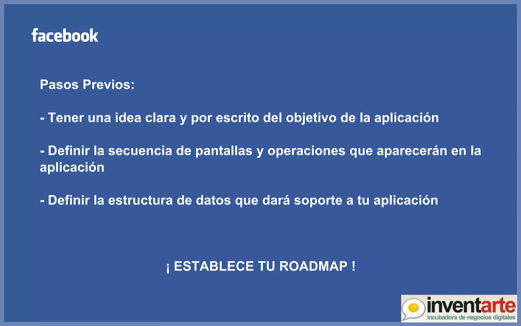Pasos Previos: - Tener una idea clara y por escrito del objetivo de la aplicación - Definir la secuencia de pantallas y operaciones que aparecerán en la aplicación - Definir la estructura de datos que dará soporte a tu aplicación ¡ ESTABLECE TU ROADMAP ! 