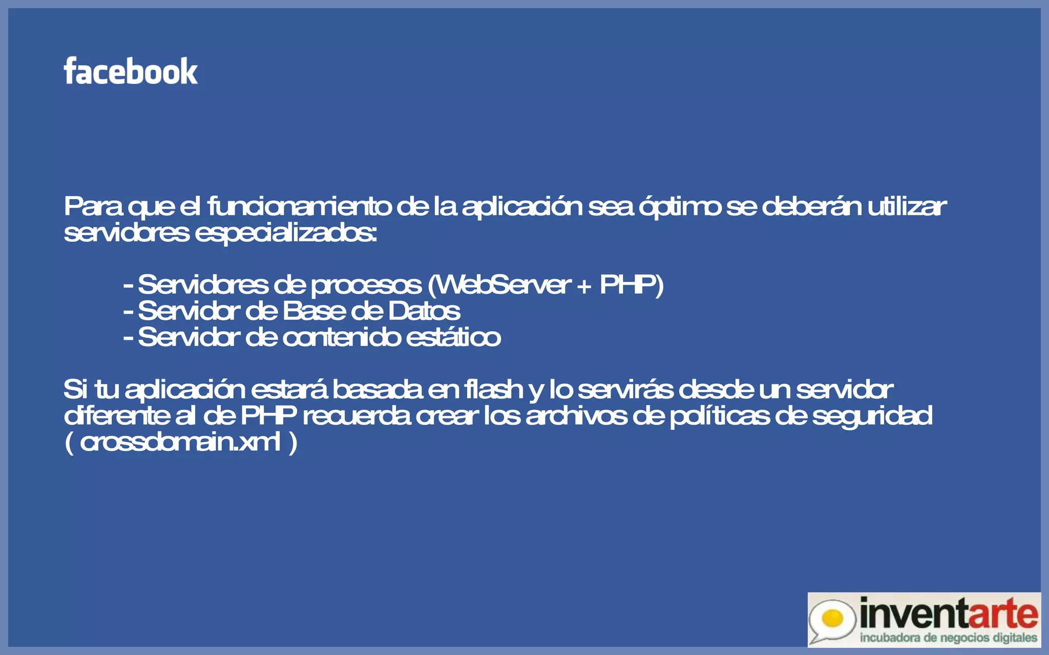 Para que el funcionamiento de la aplicación sea óptimo se deberán utilizar servidores especializados: - Servidores de procesos (WebServer + PHP) - Servidor de Base de Datos - Servidor de contenido estático Si tu aplicación estará basada en flash y lo servirás desde un servidor diferente al de PHP recuerda crear los archivos de políticas de seguridad ( crossdomain.xml ) 