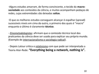 -Alguns estudos amarram, de forma convincente, o tecido da macro-
sociedade aos conteúdos da ciência, e muitos acompanham pedaços de
redes, cujas extremidades são deixadas soltas.
-O que os melhores estudos conseguem alcançar é espalhar (spread)
sucessíveis níveis em cima do outro, o primeiro dos quais é “macro”
enquanto o último é claramente técnico.
- Etnometodologistas: afirmam que o conteúdo técnico local dos
praticantes da ciência deve ser usado para explicar seu próprio mundo.
(Exemplo de internacionalismo e sociologia radical).
- Depois Latour critica o relativismo com que pode ser interpretada a
Teoria Ator-Rede: “Everything being a network, nothing is”.
10
 