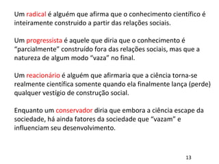 Um radical é alguém que afirma que o conhecimento científico é
inteiramente construido a partir das relações sociais.
Um progressista é aquele que diria que o conhecimento é
“parcialmente” construído fora das relações sociais, mas que a
natureza de algum modo “vaza” no final.
Um reacionário é alguém que afirmaria que a ciência torna-se
realmente científica somente quando ela finalmente lança (perde)
qualquer vestígio de construção social.
Enquanto um conservador diria que embora a ciência escape da
sociedade, há ainda fatores da sociedade que “vazam” e
influenciam seu desenvolvimento.
13
 