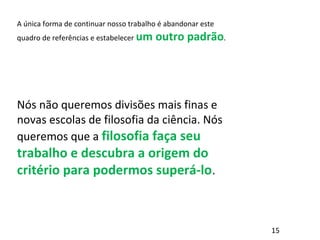 A única forma de continuar nosso trabalho é abandonar este
quadro de referências e estabelecer um outro padrão.
Nós não queremos divisões mais finas e
novas escolas de filosofia da ciência. Nós
queremos que a filosofia faça seu
trabalho e descubra a origem do
critério para podermos superá-lo.
15
 